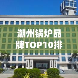 潮州锅炉品牌TOP10排行榜，行业领军品牌一览无余