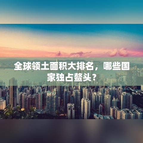 全球领土面积大排名，哪些国家独占鳌头？