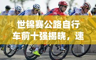 世锦赛公路自行车前十强揭晓，速度与荣耀的巅峰见证