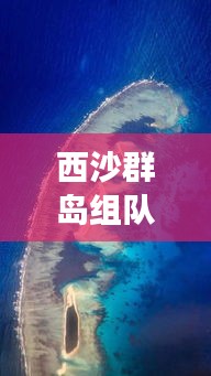 西沙群岛组队攻略，最新旅行指南助你畅游深海秘境！