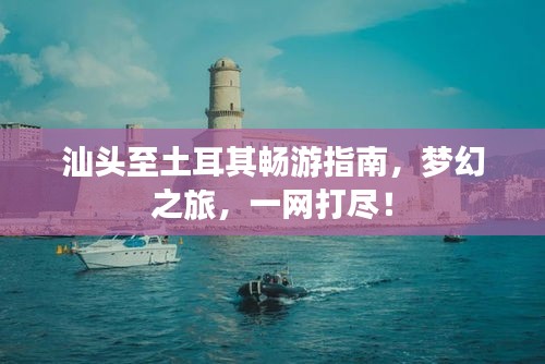 汕头至土耳其畅游指南，梦幻之旅，一网打尽！