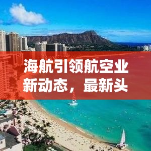 海航引领航空业新动态，最新头条新闻速递