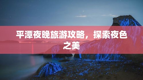 平潭夜晚旅游攻略，探索夜色之美