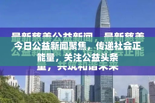 今日公益新闻聚焦，传递社会正能量，关注公益头条